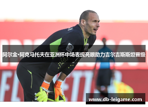 阿尔金·阿克马托夫在亚洲杯中场表现亮眼助力吉尔吉斯斯坦晋级