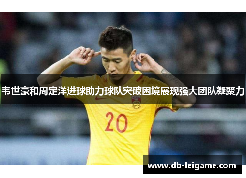 韦世豪和周定洋进球助力球队突破困境展现强大团队凝聚力