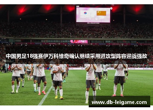 中国男足18强赛伊万科维奇确认继续采用进攻型阵容迎战强敌