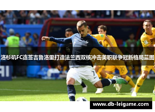 洛杉矶FC连签吉鲁洛里打造法兰西双核冲击美职联争冠新格局蓝图