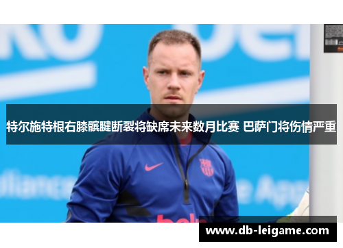 特尔施特根右膝髌腱断裂将缺席未来数月比赛 巴萨门将伤情严重