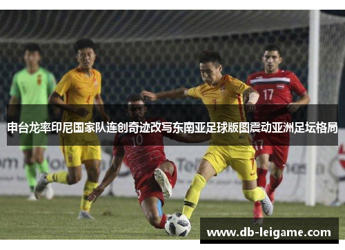 申台龙率印尼国家队连创奇迹改写东南亚足球版图震动亚洲足坛格局