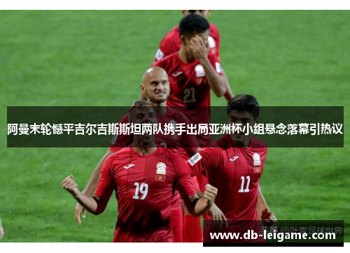 阿曼末轮憾平吉尔吉斯斯坦两队携手出局亚洲杯小组悬念落幕引热议