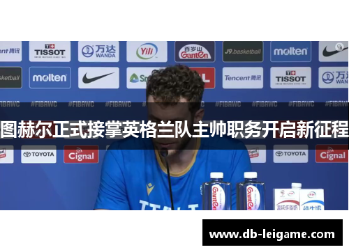 图赫尔正式接掌英格兰队主帅职务开启新征程