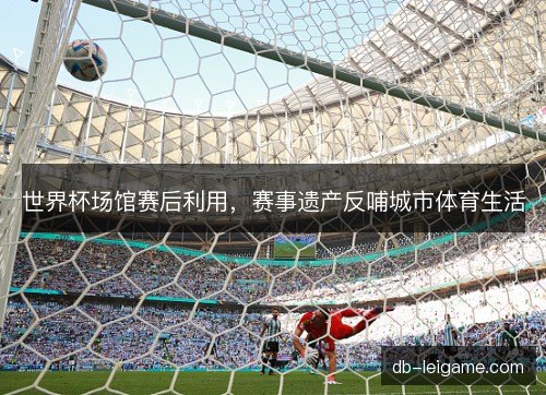 世界杯场馆赛后利用,赛事遗产反哺城市体育生活 世界杯场馆赛后利用,赛事遗产反哺城市体育生活